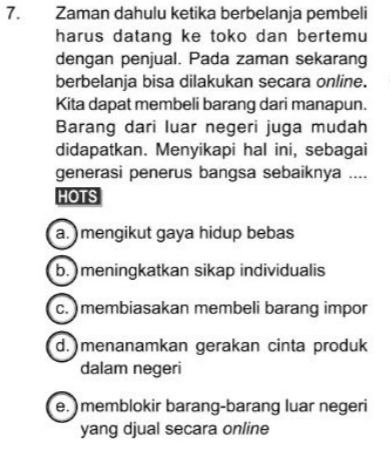 Zaman dahulu ketika berbelanja pembeli
harus datang ke toko dan bertemu
dengan penjual. Pada zaman sekarang
berbelanja bisa dilakukan secara online.
Kita dapat membeli barang dari manapun.
Barang dari luar negeri juga mudah
didapatkan. Menyikapi hal ini, sebagai
generasi penerus bangsa sebaiknya ....
HOTS
a. ) mengikut gaya hidup bebas
b. )meningkatkan sikap individualis
c. )membiasakan membeli barang impor
d.)menanamkan gerakan cinta produk
dalam negeri
e. ) memblokir barang-barang luar negeri
yang djual secara online