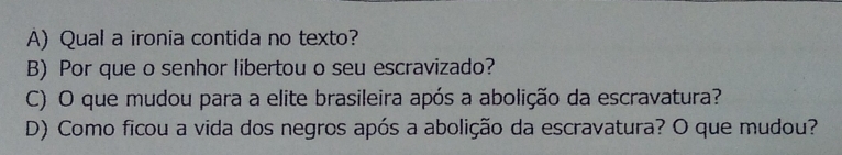 Qual a ironia contida no texto?
B) Por que o senhor libertou o seu escravizado?
C) O que mudou para a elite brasileira após a abolição da escravatura?
D) Como ficou a vida dos negros após a abolição da escravatura? O que mudou?