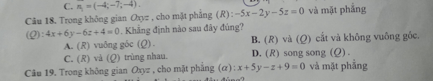 C. n_1=(-4;-7;-4). 
Câu 18. Trong không gian Oxyz , cho mặt phẳng (R) : -5x-2y-5z=0 và mặt phẳng
(Q):4x+6y-6z+4=0. Khăng định nào sau đây đúng?
A. (R) vuông góc (Q) . B. (R) và (Q) cắt và không vuông góc.
C. (R) và (Q) trùng nhau. D. (R) song song (Q) .
Câu 19. Trong không gian Oxyz , cho mặt phẳng (α) : x+5y-z+9=0 và mặt phẳng