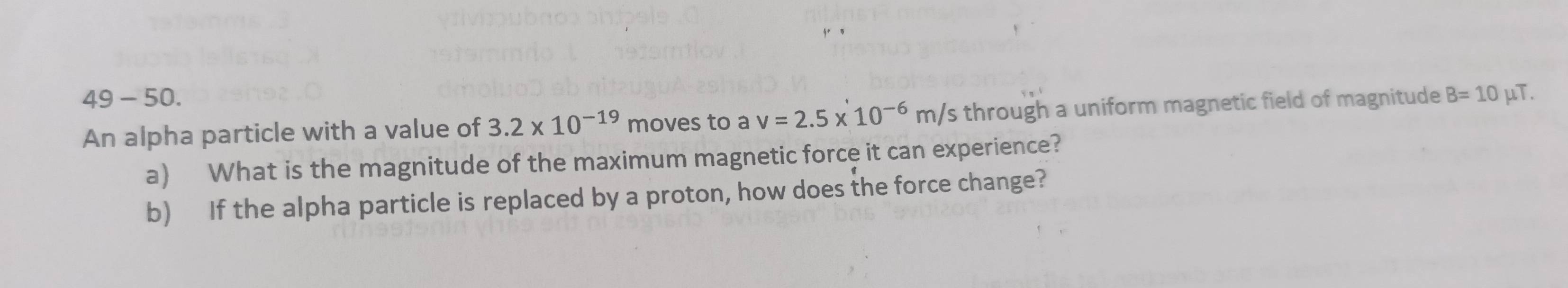 49 - 50. B=10 μT. 
An alpha particle with a value of 3.2* 10^(-19) moves to a v=2.5* 10^(-6)m/s through a uniform magnetic field of magnitude 
a) What is the magnitude of the maximum magnetic force it can experience? 
b) If the alpha particle is replaced by a proton, how does the force change?