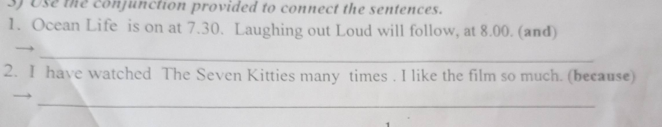 Use the conjunction provided to connect the sentences. 
1. Ocean Life is on at 7.30. Laughing out Loud will follow, at 8.00. (and) 
_ 
2. I have watched The Seven Kitties many times . I like the film so much. (because) 
_