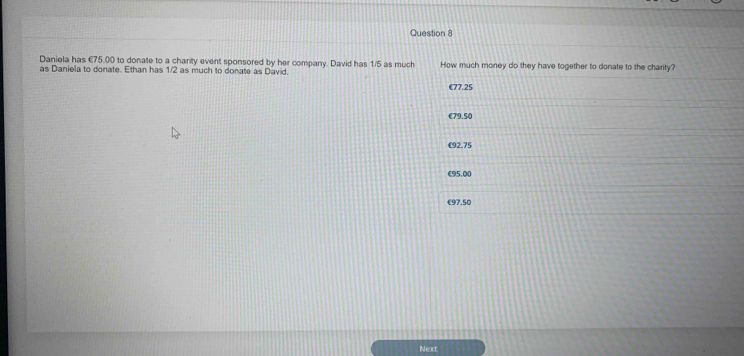 Daniela has €75.00 to donate to a charity event sponsored by her company. David has 1/5 as much How much money do they have together to donate to the charity?
as Daniela to donate. Ethan has 1/2 as much to donate as David.
€77.25
€79.50
€92.75
€95,00
€97.50
Next