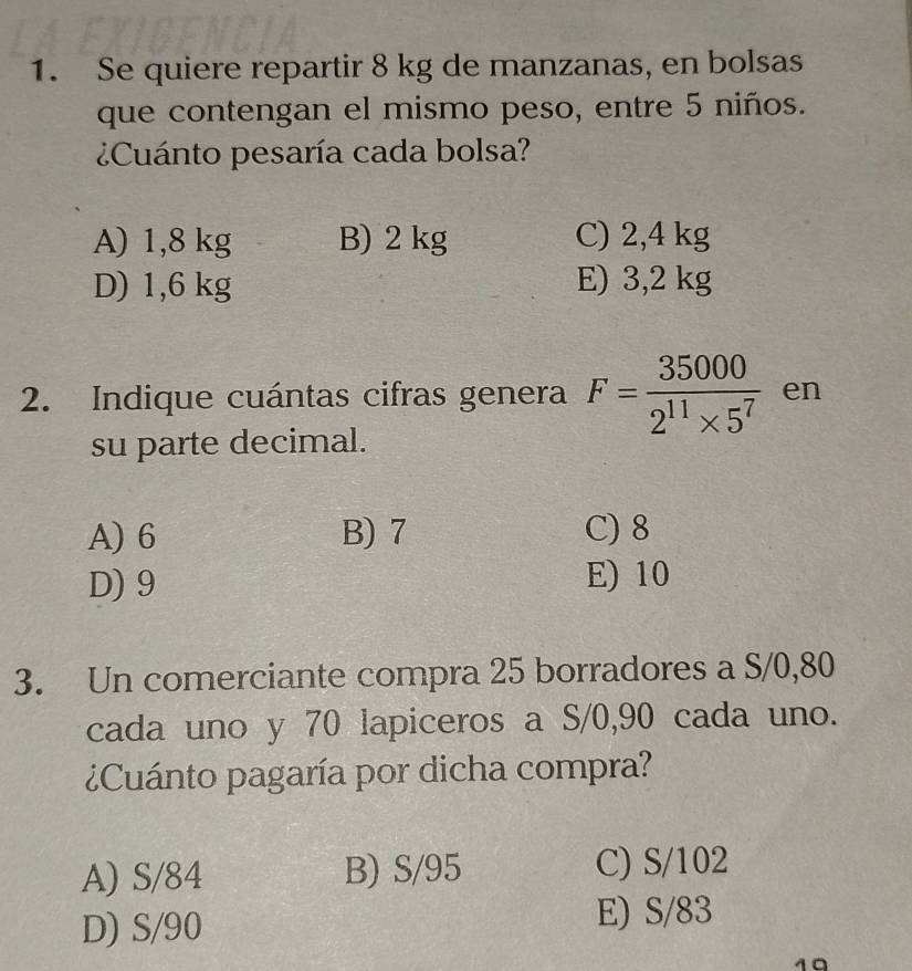 Se quiere repartir 8 kg de manzanas, en bolsas
que contengan el mismo peso, entre 5 niños.
¿Cuánto pesaría cada bolsa?
A) 1,8 kg B) 2 kg C) 2,4 kg
D) 1,6 kg E) 3,2 kg
2. Indique cuántas cifras genera F= 35000/2^(11)* 5^7  en
su parte decimal.
A) 6 B) 7 C) 8
D) 9 E) 10
3. Un comerciante compra 25 borradores a S/0,80
cada uno y 70 lapiceros a S/0,90 cada uno.
¿Cuánto pagaría por dicha compra?
A) S/84 B) S/95 C) S/102
D) S/90 E) S/83
10