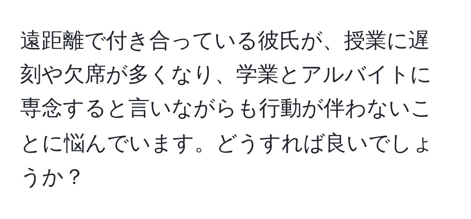 遠距離で付き合っている彼氏が、授業に遅刻や欠席が多くなり、学業とアルバイトに専念すると言いながらも行動が伴わないことに悩んでいます。どうすれば良いでしょうか？