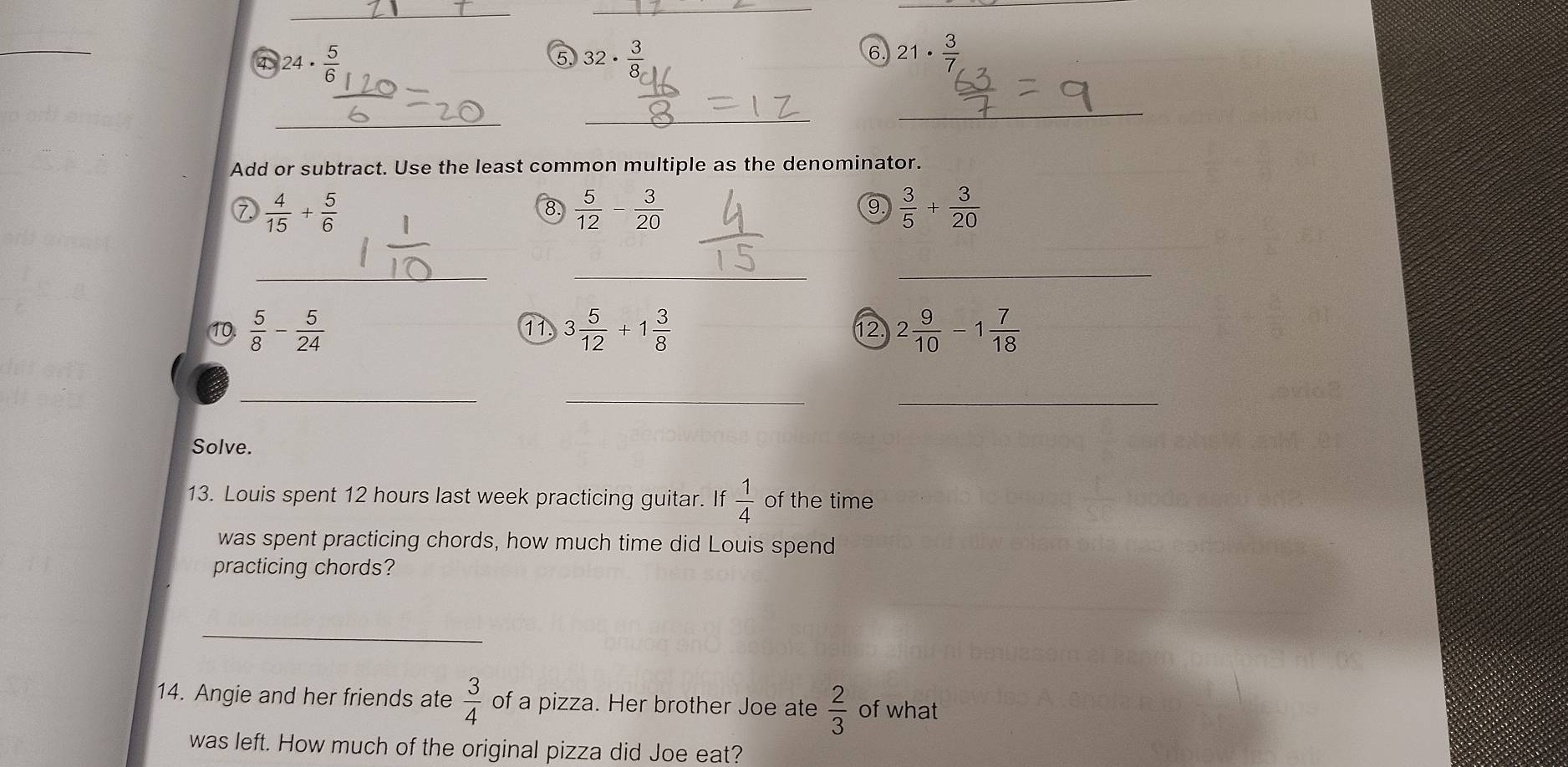 a 24·  5/6 
⑤ 32·  3/8 
6. 21·  3/7 
_ 
_ 
_ 
Add or subtract. Use the least common multiple as the denominator. 
⑦  4/15 + 5/6 
8.  5/12 - 3/20   3/5 + 3/20 
9 
__ 
_ 
10.  5/8 - 5/24  3 5/12 +1 3/8  12 2 9/10 -1 7/18 
11 
__ 
_ 
Solve. 
13. Louis spent 12 hours last week practicing guitar. If  1/4  of the time 
was spent practicing chords, how much time did Louis spend 
practicing chords? 
_ 
14. Angie and her friends ate  3/4  of a pizza. Her brother Joe ate  2/3  of what 
was left. How much of the original pizza did Joe eat?