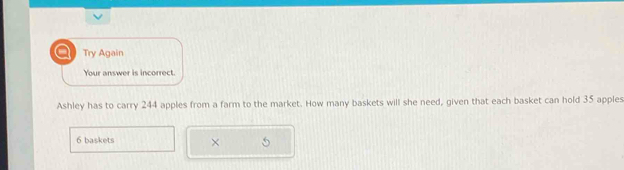 a Try Again 
Your answer is incorrect. 
Ashley has to carry 244 apples from a farm to the market. How many baskets will she need, given that each basket can hold 35 apples
6 baskets ×