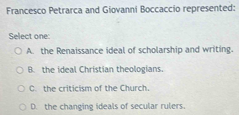 Francesco Petrarca and Giovanni Boccaccio represented:
Select one:
A. the Renaissance ideal of scholarship and writing.
B. the ideal Christian theologians.
C. the criticism of the Church.
D. the changing ideals of secular rulers.