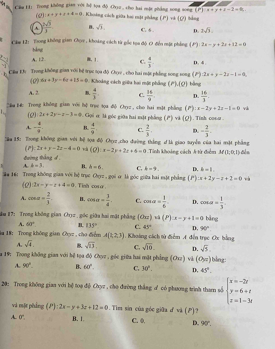 of Câu 11: Trong không gian với hệ tọa độ Oxyz , cho hai mặt phẳng song song (P):x+y+z-2=0;.
(2) :x+y+z+4=0. Khoáng cách giữa hai mặt phẳng (P) và (Q) bằng
A. ) 2sqrt(3)/3 .
B. sqrt(3). C. 6 .
D. 2sqrt(3).
Câu 12: Trong không gian Oxyz , khoảng cách từ gốc tọa độ O đến mặt phẳng (P): 2x-y+2z+12=0
bằng
y A. 12. B. 1. D. 4 .
C.  4/3 .
-3
Câu 13: Trong không gian với hệ trục tọa độ Oxyz , cho hai mặt phẳng song song (P) 2x+y-2z-1=0,
(2) :6x+3y-6z+15=0. Khoảng cách giữa hai mặt phẳng (P),(Q) bằng
A. 2. B.  4/3 .
C.  16/9 .  16/3 .
D.
Câu 14: Trong không gian với hệ trục tọa độ Oxyz, cho hai mặt phẳng (P) :x-2y+2z-1=0 và
1 (2) :2x+2y-z-3=0. Gọi α là góc giữa hai mặt phẳng (P) và (Q). Tính cosα.
A. - 4/9 . B.  4/9 .
C.  2/3 . - 2/3 .
D.
Câu 15: Trong không gian với hệ tọa độ Oxyz ,cho đường thẳng ơ là giao tuyến của hai mặt phẳng
(P): 2x+y-2z-4=0 và (Q):x-2y+2z+6=0.Tính khoảng cách h từ điểm M(1;0;1)
đường thắng d. đến
A. h=3.
B. h=6.
C. h=9. D. h=1.
Tâu 16: Trong không gian với hệ trục Oxyz , gọi α là góc giữa hai mặt phẳng (P) :x+2y-z+2=0 và
(2) :2x-y-z+4=0. Tính cos alpha .
A. cos alpha = 2/3 . B. cos alpha = 3/4 . C. cos alpha = 1/6 . D. cos alpha = 1/3 .
âu 17: Trong không gian Oxyz , góc giữa hai mặt phẳng (Oxz)va(P):x-y+1=0 bằng
A. 60°. B. 135°
C. 45° D. 90°.
iu 18: Trong không gian Oxyz , cho điểm A(1;2;3). Khoảng cách từ điểm A đến trục Ox bằng
A. sqrt(4). B. sqrt(13). sqrt(10).
C.
D. sqrt(5).
ău 19: Trong không gian với hệ tọa độ Oxyz , góc giữa hai mặt phẳng (Oxz) và (Oyz) bằng:
A. 90^0. B. 60^0.
C. 30^0. D. 45^0.
20: Trong không gian với hệ toạ độ Oxyz , cho đường thẳng đ có phương trình tham số beginarrayl x=-2t y=6+t z=1-3tendarray.
và mặt phẳng (P): :2x-y+3z+12=0. Tìm sin của góc giữa d và (P)?
A. 0^o. B. 1. C. 0. D. 90°.