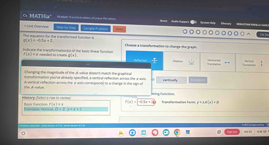 MATHia" Multiple Transformations of Linear Functions Home Audio Suppor System Help Glossary SEBASTIAN PADILLA GAUC!

g(x)=-0.5x+2. 
Choose a transformation to change the graph.
Indicate the transformation(s) of the basic linear function
f(x)=x needed to create g(x).
Reflection  Y/△   Dilation Horizontal Vertical
... Translation Translation
Changing the magnitude of the A-value doesn't match the graphical
transformation you've already specified, a vertical reflection across the χ -axis. :ct vertically Transtorm
A vertical reflection across the χ -axis corresponds to a change in the sign of
the A-value.
ming Function.
History (Select a row to review)
f(x)=-0.5x+20
Basic Function f(x)=x Transformation Form: y=± A(x)+D
Translate: Vertical D=2, y=x+2
Protism NoomSS Clunt version 9.7.19 Server Version, 9.7,19 6 2023 Camegie Leaming
Sign out Oct 23 8:48 US