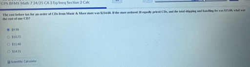 FCPS BFMS Math 7 24/25 CA 3 Eq/Ineq Section 2 Calc
the cast of one CD? The cost before tax for an order of CDs from Music & More store was $214.60. If the store oedrred 20 equally priced CDs, and the total shipping and handling fre was $15.80, what was
$9.90
$10.73
$11.48
$1431
Scimtific Calculator