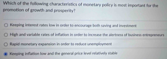 Which of the following characteristics of monetary policy is most important for the
promotion of growth and prosperity?
Keeping interest rates low in order to encourage both saving and investment
High and variable rates of inflation in order to increase the alertness of business entrepreneurs
Rapid monetary expansion in order to reduce unemployment
Keeping inflation low and the general price level relatively stable