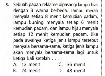 Sebuah papan reklame dipasangi lampu hias
dengan 3 warna berbeda. Lampu merah
menyala setiap 8 menit kemudian padam,
lampu kuning menyala setiap 6 menit
kemudian padam, dan lampu hijau menyala
setiap 12 menit kemudian padam. Jika
pada awalnya ketiga jenis lampu tersebut
menyala bersama-sama, ketiga jenis lampu
akan menyala bersama-sama lagi untuk
ketiga kali setelah 1. . . .
A. 12 menit C. 36 menit
B. 24 menit D. 48 menit