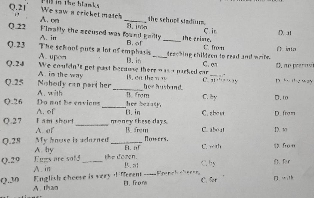 Fill in the blanks
Q.21 We saw a cricket match _the school stadium.
i1
A. on B. into
C. in D. at
Q.22 Finally the accused was found guilty _the crime.
A. in
B. of C. from
D. into
Q.23 The school puts a lot of emphasis _teaching children to read and write.
A. upon B. in C. on
D. no prenosit
Q.24 We couldn't get past because there was a parked car _、
A. in the way B. on the way C. at the way D. by the way
Q. 25 Nobody can part her_ her husband.
A. with B. from
C. by D. to
Q. 26 Do not be envious _her beauty.
A. of B. in C. about D. from
Q. 27 I am short_ money these days.
A. of B. from C. about D. to
Q.28 My house is adorned _Nowers.
A. by B. of C. with D. from
Q. 29 Eggs are sold_ the dozen.
B. at C. by
A. in D. for
Q. 30 English cheese is very different ____French chease. D. with
A. than B. from
C. for