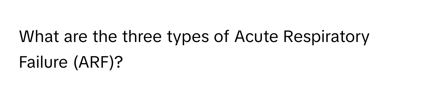 What are the three types of Acute Respiratory Failure (ARF)?