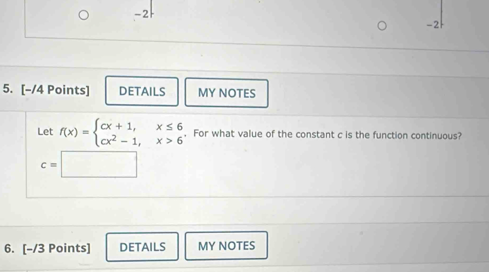 2
-2
5. [-/4 Points] DETAILS MY NOTES 
Let f(x)=beginarrayl cx+1,x≤ 6 cx^2-1,x>6endarray.. For what value of the constant c is the function continuous?
c=□
6. [-/3 Points] DETAILS MY NOTES