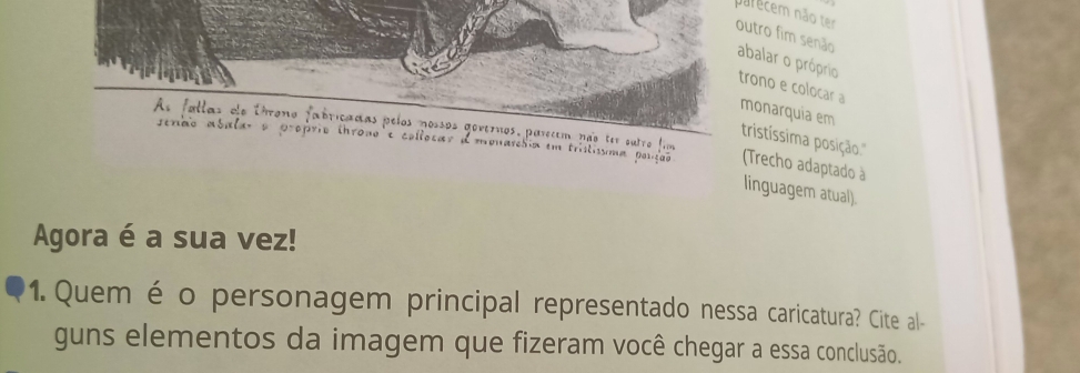 parecem não ter 
outro fim senão abalar o próprio 
trono e colocar a monarquia em 
As fallas de Uhrono fabricadas pelos nossos govemos, parecem não ter outro fim 
tristíssima posição." 
senac abala o proprio throno e collocar dmonareóia em tristissma pono (Trecho adaptado à 
linguagem atual). 
Agora é a sua vez! 
1. Quem é o personagem principal representado nessa caricatura? Cite al- 
guns elementos da imagem que fizeram você chegar a essa conclusão.