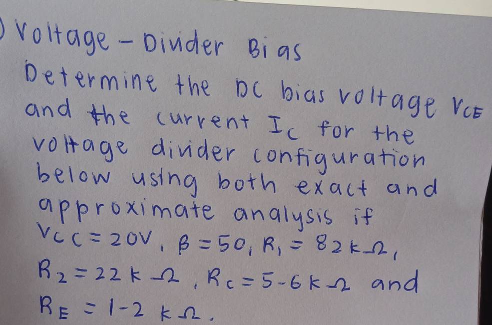 voltage- Dinder Bias 
Determine the Dc bias voltage Vce 
and the curvent Ic for the 
volrage divider configuration 
below using both exact and 
approximate analysis if
V_CC=20V_1beta =50_1R_1=82kOmega _1
R_2=22kOmega , R_c=5.6kOmega and
R_E=1-2kOmega.