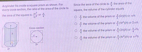 A cylinder fits inside a square prism as shown. For Since the area of the circle is  π /4  the area of the
every cross section, the ratio of the area of the circle to square, the volume of the cylinder equals
the area of the square is  π r^2/4r^2  or  π /4 
 π /2  the volume of the prism or  π /2 (2r)(h) or zrh
 π /2  the volume of the prism or  π /2 (4r^2)(h)
or 2zh.
Cross section
 π /4  the volume of the prism or  π /4 (2r)(h) or  π /4 r^2h. 
r
 π /4  the volume of the prism or  π /4 (4r^2)(h) or ac^2b
2r