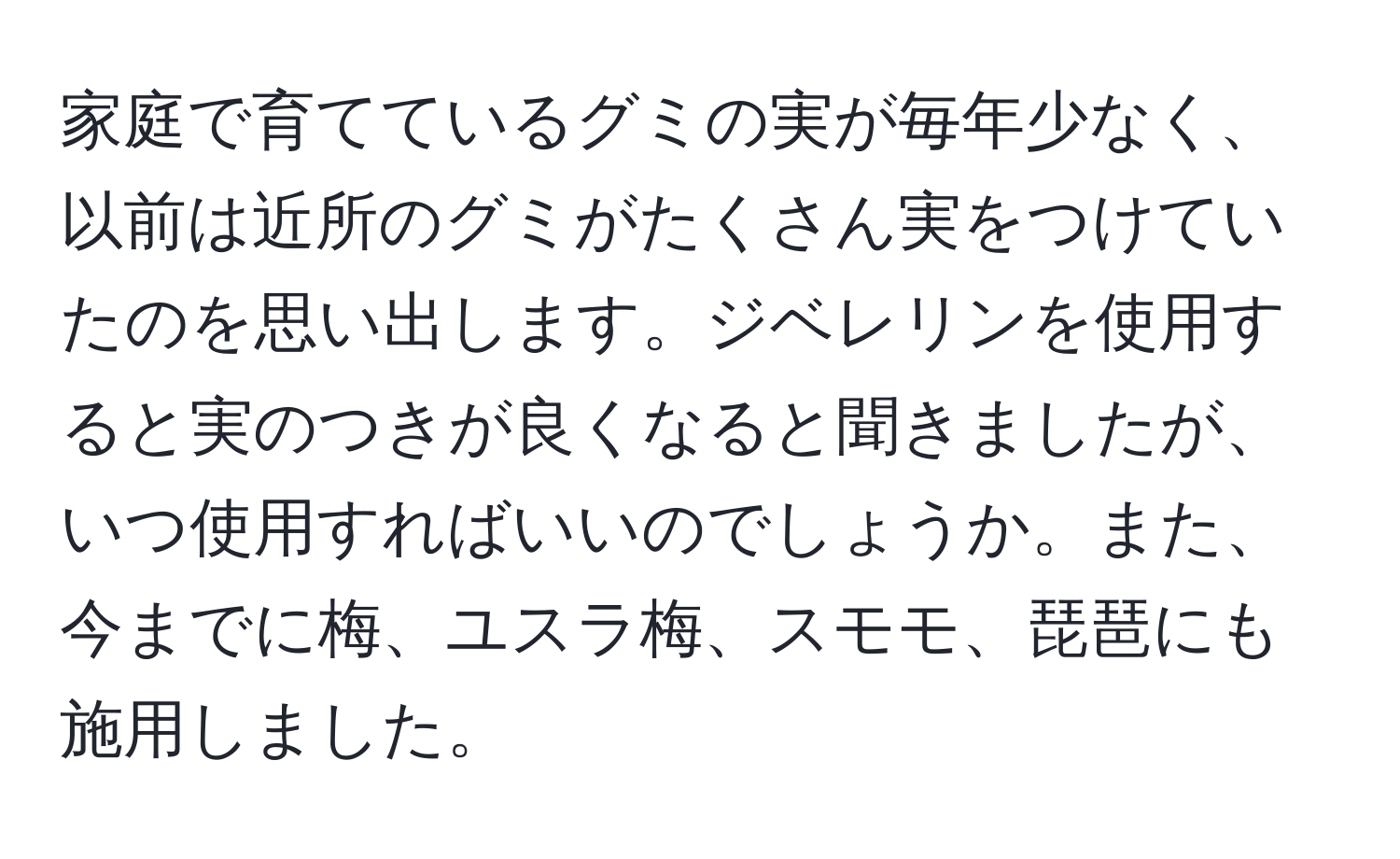 家庭で育てているグミの実が毎年少なく、以前は近所のグミがたくさん実をつけていたのを思い出します。ジベレリンを使用すると実のつきが良くなると聞きましたが、いつ使用すればいいのでしょうか。また、今までに梅、ユスラ梅、スモモ、琵琶にも施用しました。