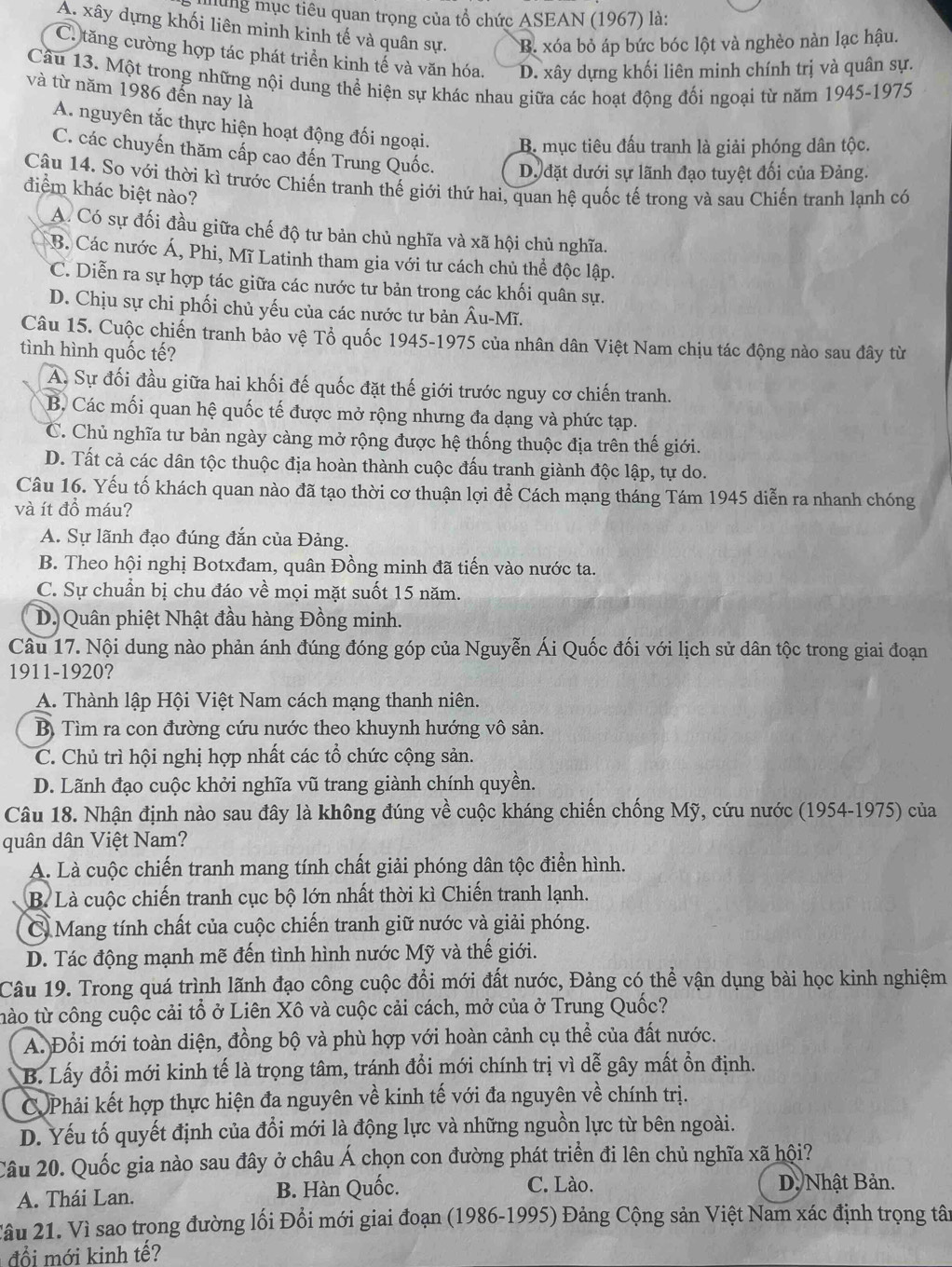 mung mục tiêu quan trọng của tổ chức ASEAN (1967) là:
A. xây dựng khối liên minh kinh tế và quân sự. B. xóa bỏ áp bức bóc lột và nghèo nàn lạc hậu.
C. tăng cường hợp tác phát triển kinh tế và văn hóa. D. xây dựng khối liên minh chính trị và quân sự.
Cầu 13. Một trong những nội dung thể hiện sự khác nhau giữa các hoạt động đối ngoại từ năm 1945-1975
và từ năm 1986 đến nay là
A. nguyên tắc thực hiện hoạt động đối ngoại. B. mục tiêu đấu tranh là giải phóng dân tộc.
C. các chuyến thăm cấp cao đến Trung Quốc. D đặt dưới sự lãnh đạo tuyệt đối của Đảng.
Câu 14. So với thời kì trước Chiến tranh thế giới thứ hai, quan hệ quốc tế trong và sau Chiến tranh lạnh có
điểm khác biệt nào?
A. Có sự đối đầu giữa chế độ tư bản chủ nghĩa và xã hội chủ nghĩa.
B. Các nước Á, Phi, Mĩ Latinh tham gia với tư cách chủ thể độc lập.
C. Diễn ra sự hợp tác giữa các nước tư bản trong các khối quân sự.
D. Chịu sự chi phối chủ yếu của các nước tư bản hat Au-Mhat L.
Câu 15. Cuộc chiến tranh bảo vệ Tổ quốc 1945-1975 của nhân dân Việt Nam chịu tác động nào sau đây từ
tình hình quốc tế?
A. Sự đối đầu giữa hai khối đế quốc đặt thế giới trước nguy cơ chiến tranh.
B. Các mối quan hệ quốc tế được mở rộng nhưng đa dạng và phức tạp.
C. Chủ nghĩa tư bản ngày càng mở rộng được hệ thống thuộc địa trên thế giới.
D. Tất cả các dân tộc thuộc địa hoàn thành cuộc đấu tranh giành độc lập, tự do.
Câu 16. Yếu tố khách quan nào đã tạo thời cơ thuận lợi để Cách mạng tháng Tám 1945 diễn ra nhanh chóng
và ít đồ máu?
A. Sự lãnh đạo đúng đắn của Đảng.
B. Theo hội nghị Botxđam, quân Đồng minh đã tiến vào nước ta.
C. Sự chuẩn bị chu đáo về mọi mặt suốt 15 năm.
D. Quân phiệt Nhật đầu hàng Đồng minh.
Câu 17. Nội dung nào phản ánh đúng đóng góp của Nguyễn Ái Quốc đối với lịch sử dân tộc trong giai đoạn
1911-1920?
A. Thành lập Hội Việt Nam cách mạng thanh niên.
B Tìm ra con đường cứu nước theo khuynh hướng vô sản.
C. Chủ trì hội nghị hợp nhất các tổ chức cộng sản.
D. Lãnh đạo cuộc khởi nghĩa vũ trang giành chính quyền.
Câu 18. Nhận định nào sau đây là không đúng về cuộc kháng chiến chống Mỹ, cứu nước (1954-1975) của
quân dân Việt Nam?
A. Là cuộc chiến tranh mang tính chất giải phóng dân tộc điển hình.
B. Là cuộc chiến tranh cục bộ lớn nhất thời kì Chiến tranh lạnh.
C Mang tính chất của cuộc chiến tranh giữ nước và giải phóng.
D. Tác động mạnh mẽ đến tình hình nước Mỹ và thế giới.
Câu 19. Trong quá trình lãnh đạo công cuộc đổi mới đất nước, Đảng có thể vận dụng bài học kinh nghiệm
tào từ công cuộc cải tổ ở Liên Xô và cuộc cải cách, mở của ở Trung Quốc?
A. Đổi mới toàn diện, đồng bộ và phù hợp với hoàn cảnh cụ thể của đất nước.
B. Lấy đổi mới kinh tế là trọng tâm, tránh đổi mới chính trị vì dễ gây mất ổn định.
C Phải kết hợp thực hiện đa nguyên về kinh tế với đa nguyên về chính trị.
D. Yếu tố quyết định của đổi mới là động lực và những nguồn lực từ bên ngoài.
Câu 20. Quốc gia nào sau đây ở châu Á chọn con đường phát triển đi lên chủ nghĩa xã hội?
A. Thái Lan. B. Hàn Quốc. C. Lào.
D. Nhật Bản.
âu 21. Vì sao trong đường lối Đổi mới giai đoạn (1986-1995) Đảng Cộng sản Việt Nam xác định trọng tân
đổi mới kinh tế?