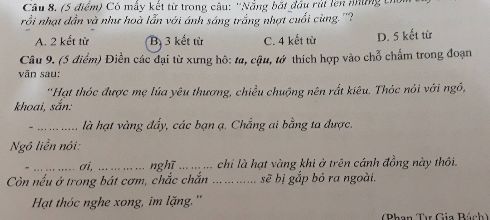 (5 điểm) Có mẫy kết từ trong câu: “Nắng bắt đầu rút lền những chủ
rồi nhạt dần và như hoà lẫn với ánh sáng trắng nhợt cuối cùng.''?
A. 2 kết từ B 3 kết từ C. 4 kết từ
D. 5 kết từ
Câu 9. (5 điểm) Điền các đại từ xưng hô: ta, cậu, tớ thích hợp vào chỗ chấm trong đoạn
văn sau:
“Hạt thóc được mẹ lúa yêu thương, chiều chuộng nên rất kiêu. Thóc nói với ngô,
khoai, sắn:
_là hạt vàng đấy, các bạn ạ. Chẳng ai bằng ta được.
Ngô liền nói:
_σi, ... nghĩ_ chi là hạt vàng khi ở trên cánh đồng này thôi.
Còn nếu ở trong bát cơm, chắc chắn _ sẽ bị gắp bỏ ra ngoài.
Hạt thóc nghe xong, im lặng.''
(Phan Tư Gia Bách)