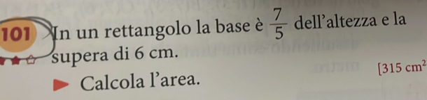 101 In un rettangolo la base è  7/5  dell’altezza e la 
supera di 6 cm.
[315cm^2
Calcola l’area.