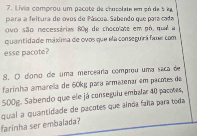 Lívia comprou um pacote de chocolate em pó de 5 kg
para a feitura de ovos de Páscoa. Sabendo que para cada 
ovo são necessárias 80g de chocolate em pó, qual a 
quantidade máxima de ovos que ela conseguirá fazer com 
esse pacote? 
8. O dono de uma mercearia comprou uma saca de 
farinha amarela de 60kg para armazenar em pacotes de
500g. Sabendo que ele já conseguiu embalar 40 pacotes, 
qual a quantidade de pacotes que ainda falta para toda 
farinha ser embalada?