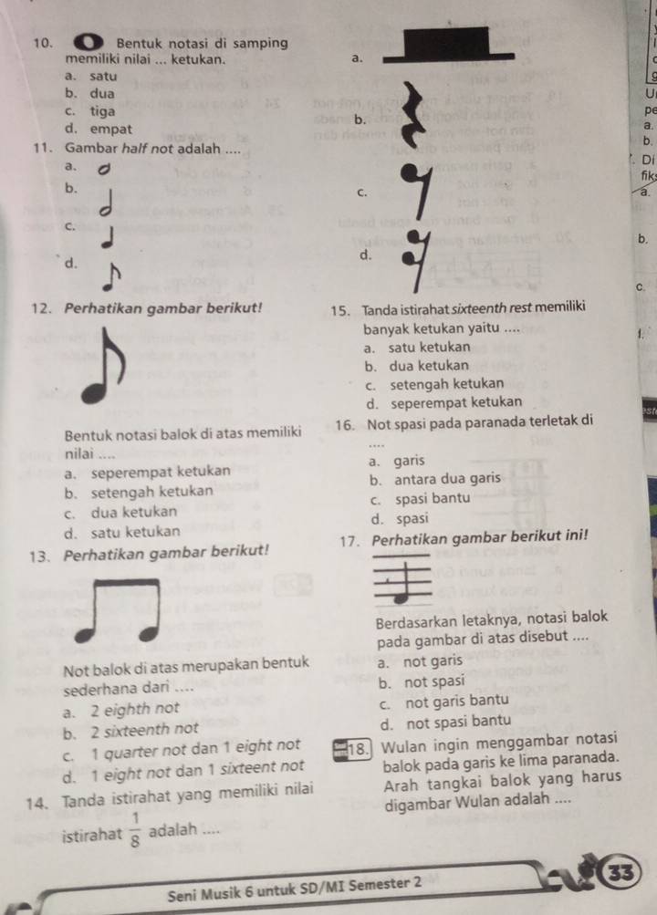 a Bentuk notasi di samping
memiliki nilai ... ketukan.
a.
a. satu
b. dua U
c. tiga pe
b.
d. empat
a.
b.
11. Gambar half not adalah .... '. Di
a.
fik
b.
C.
a
C.
b.
d.
d.
c.
12. Perhatikan gambar berikut! 15. Tanda istirahat sixteenth rest memiliki
banyak ketukan yaitu ....
1.
a. satu ketukan
b. dua ketukan
c. setengah ketukan
d. seperempat ketukan
Bentuk notasi balok di atas memiliki 16. Not spasi pada paranada terletak di
nilai ....
a. seperempat ketukan a. garis
b. setengah ketukan b. antara dua garis
c. dua ketukan c. spasi bantu
d. satu ketukan d. spasi
13. Perhatikan gambar berikut! 17. Perhatikan gambar berikut ini!
Berdasarkan letaknya, notasi balok
pada gambar di atas disebut ....
Not balok di atas merupakan bentuk a. not garis
sederhana dari .... b. not spasi
a. 2 eighth not c. not garis bantu
b. 2 sixteenth not d. not spasi bantu
c. 1 quarter not dan 1 eight not 18. Wulan ingin menggambar notasi
d. 1 eight not dan 1 sixteent not balok pada garis ke lima paranada.
14. Tanda istirahat yang memiliki nilai Arah tangkai balok yang harus
digambar Wulan adalah ....
istirahat  1/8  adalah ....
Seni Musik 6 untuk SD/MI Semester 2