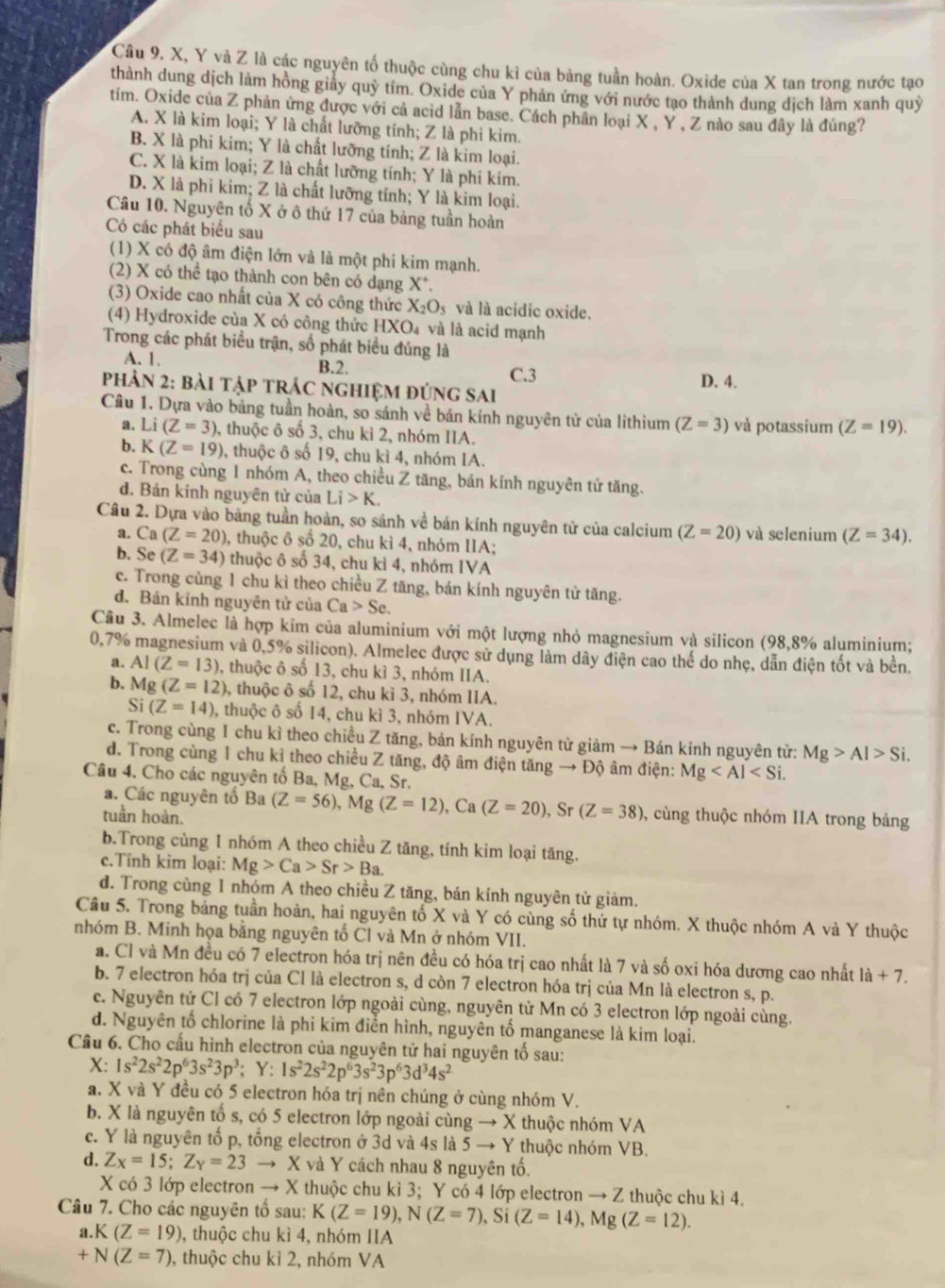 X, Y và Z là các nguyên tố thuộc cùng chu kỉ của bảng tuần hoàn. Oxide của X tan trong nước tạo
thành dung dịch làm hồng giảy quỳ tím. Oxide của Y phản ứng với nước tạo thành dung dịch làm xanh quỷ
tím. Oxide của Z phản ứng được với cả acid lẫn base. Cách phân loại X , Y , Z nào sau đây là đúng?
A. X là kim loại; Y là chất lưỡng tính; Z là phi kim.
B. X là phi kim; Y là chất lưỡng tính; Z là kim loại.
C. X là kim loại; Z là chất lưỡng tính; Y là phi kim.
D. X là phi kim; Z là chất lưỡng tính; Y là kim loại.
Câu 10. Nguyên tố X ở ô thứ 17 của bảng tuần hoàn
Có các phát biểu sau
(1) X có độ âm điện lớn và là một phi kim mạnh.
(2) X có thể tạo thành con bên có dạng X*.
(3) Oxide cao nhất của X có công thức X_2O_5 và là acidic oxide.
(4) Hydroxide của X có công thức HXO_4 và là acid mạnh
Trong các phát biểu trận, số phát biểu đúng là
A. 1. B.2.
C.3
Phản 2: bài tập trÁc nghiệm đứng sai D. 4.
Câu 1. Dựa vào bảng tuần hoàn, so sánh về bán kính nguyên tử của lithium (Z=3) và potassium (Z=19).
a. Li(Z=3) , thuộc ô số 3, chu kỉ 2, nhóm IIA.
b. K (Z=19) 0, thuộc ô số 19, chu kì 4, nhóm IA.
c. Trong cùng 1 nhóm A, theo chiều Z tăng, bán kính nguyên tử tăng.
d. Bán kinh nguyên tử của Li>K.
Câu 2. Dựa vào bằng tuần hoàn, so sánh về bán kính nguyên tử của calcium (Z=20) và selenium (Z=34).
a. Ca (Z=20) 0, thuộc ô số 20, chu kì 4, nhóm IIA;
b. Se (Z=34) thuộc ô số 34, chu kì 4, nhóm IVA
c. Trong cùng 1 chu kì theo chiều Z tăng, bán kính nguyên tử tăng.
d. Bán kính nguyên tử của Ca>Se.
Câu 3. Almelec là hợp kim của aluminium với một lượng nhỏ magnesium và silicon (98,8% aluminium;
0,7% magnesium và 0,5% silicon). Almelec được sử dụng làm dây điện cao thế do nhẹ, dẫn điện tốt và bền.
a. AI(Z=13) , thuộc ô số 13, chu kì 3, nhóm IIA.
b. Mg(Z=12) 3, thuộc ô số 12, chu kỉ 3, nhóm IIA.
Si (Z=14) 0, thuộc ô số 14, chu kì 3, nhóm IVA.
c. Trong cùng I chu kì theo chiều Z tăng, bán kính nguyên tử giảm → Bán kính nguyên tử: Mg>Al>Si.
d. Trong cùng 1 chu kì theo chiều Z tăng, độ âm điện tăng → Độ âm điện: Mg
Câu 4. Cho các nguyên tố Ba, Mg, Ca, Sr.
a. Các nguyên tổ Ba (Z=56),Mg(Z=12),Ca(Z=20) , Sr (Z=38) 0, cùng thuộc nhóm IIA trong bảng
tuần hoàn,
b.Trong cùng 1 nhóm A theo chiều Z tăng, tính kim loại tăng.
c.Tính kim loại: Mg>Ca>Sr>Ba.
d. Trong cùng I nhóm A theo chiều Z tăng, bán kính nguyên tử giảm.
Cầu 5. Trong bảng tuần hoàn, hai nguyên tố X và Y có cùng số thứ tự nhóm. X thuộc nhóm A và Y thuộc
nhóm B. Minh họa bằng nguyên tố Cl và Mn ở nhóm VII.
a. Cl và Mn đều có 7 electron hóa trị nên đều có hóa trị cao nhất là 7 và số oxi hóa dương cao nhất 1a+7.
b. 7 electron hóa trị của Cl là electron s, d còn 7 electron hóa trị của Mn là electron s, p.
c. Nguyên tử Cl có 7 electron lớp ngoài cùng, nguyên tử Mn có 3 electron lớp ngoài cùng.
d. Nguyên tố chlorine là phi kim điễn hình, nguyên tố manganese là kim loại.
Câu 6. Cho cấu hình electron của nguyên tử hai nguyên tố sau:
X:1s^22s^22p^63s^23p^3;Y:1s^22s^22p^63s^23p^63d^34s^2
a. X và Y đều có 5 electron hóa trị nên chúng ở cùng nhóm V.
b. X là nguyên tố s, có 5 electron lớp ngoài cùng → X thuộc nhóm VA
c. Y là nguyên tố p, tổng electron ở 3d và 4s là 5 → Y thuộc nhóm VB.
d. Z_X=15;Z_Y=23 → X và Y cách nhau 8 nguyên tố.
X có 3 lớp electron → X thuộc chu kì 3; Y có 4 lớp electron → Z thuộc chu kì 4.
Câu 7. Cho các nguyên tố sau: K(Z=19),N(Z=7) 、Si (Z=14),Mg(Z=12).
a.K (Z=19) 0, thuộc chu kì 4, nhóm IIA
+N(Z=7) , thuộc chu kỉ 2, nhóm VA