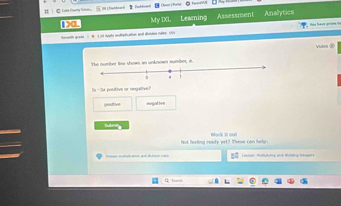 Cabb County Schoo... DXL | Dashboard Dashboard Clever | Portal ParentVUE Play Blooket 
1X Assessment Analytics
My IXL Learning
You have prizes to
Seventh grade > I.10 Apply multiplication and division rules V5V
Video
umber line shows an unknown number, a.
Is -3a positive or negative?
positive negative
Submit
Work it out
Not feeling ready yet? These can help:
imager multiplication and division rules Lesson: Multiplying and dividing integers
Search