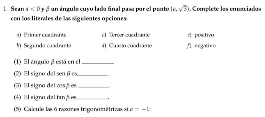 Sean a<0</tex> y β un ángulo cuyo lado final pasa por el punto (a,sqrt(3)). Complete los enunciados
con los literales de las siguientes opciones:
@) Primer cuadrante c) Tercer cuadrante e) positivo
b) Segundo cuadrante d) Cuarto cuadrante ƒ) negativo
(1) El ángulo β está en el_
.
(2) El signo del sen β es_
.
(3) El signo del cosβ es_
.
(4) El signo del tanβ es._
.
(5) Calcule las 6 razones trigonométricas si a=-1.