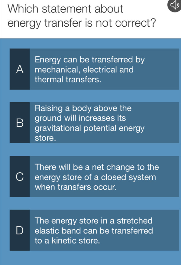 Which statement about
energy transfer is not correct?
Energy can be transferred by
A mechanical, electrical and
thermal transfers.
Raising a body above the
B ground will increases its
gravitational potential energy
store.
There will be a net change to the
C energy store of a closed system
when transfers occur.
The energy store in a stretched
D elastic band can be transferred
to a kinetic store.