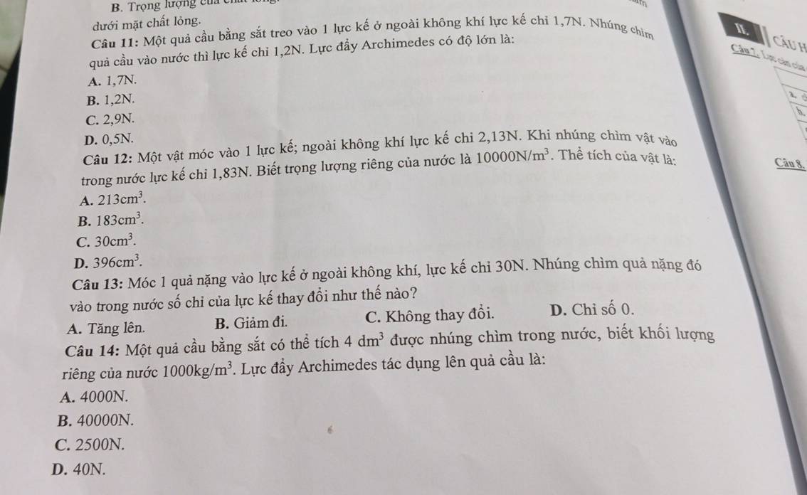 B. Trọng lượng của cỉ
dưới mặt chất lỏng.
Câu 11: Một quả cầu bằng sắt treo vào 1 lực kế ở ngoài không khí lực kế chỉ 1,7N. Nhúng chim
II.
quả cầu vào nước thì lực kế chỉ 1,2N. Lực đầy Archimedes có độ lớn là:
Cu h
Câu 2. Lực cản của
A. 1,7N.
B. 1,2N.

C. 2,9N.
5.
D. 0,5N.
Câu 12: Một vật móc vào 1 lực kế; ngoài không khí lực kế chi 2, 13N. Khi nhúng chìm vật vào
trong nước lực kế chỉ 1,83N. Biết trọng lượng riêng của nước là 10000N/m^3. Thể tích của vật là:
Câu 8.
A. 213cm^3.
B. 183cm^3.
C. 30cm^3.
D. 396cm^3. 
Câu 13: Móc 1 quả nặng vào lực kế ở ngoài không khí, lực kế chi 30N. Nhúng chìm quả nặng đó
vào trong nước số chỉ của lực kế thay đổi như thế nào?
A. Tăng lên. B. Giảm đi. C. Không thay đồi. D. Chỉ số 0.
Câu 14: Một quả cầu bằng sắt có thể tích 4dm^3 được nhúng chìm trong nước, biết khối lượng
riêng của nước 1000kg/m^3. Lực đầy Archimedes tác dụng lên quả cầu là:
A. 4000N.
B. 40000N.
C. 2500N.
D. 40N.