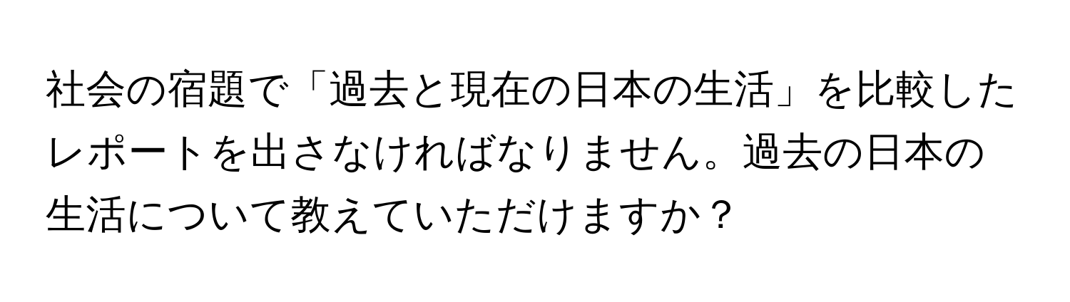 社会の宿題で「過去と現在の日本の生活」を比較したレポートを出さなければなりません。過去の日本の生活について教えていただけますか？