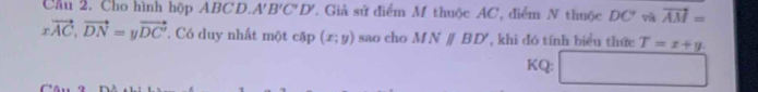 Cầu 2. Cho hình hộp ABCD. A'B'C'D' ' Giả sử điểm M thuộc AC, điểm N thuộc DC ' và vector AM=
xvector AC, vector DN=yvector DC' * Có duy nhất một cặp (x;y) sao cho MNparallel BD' ,khi đó tính biểu thức T=x+y
KQ:
C â