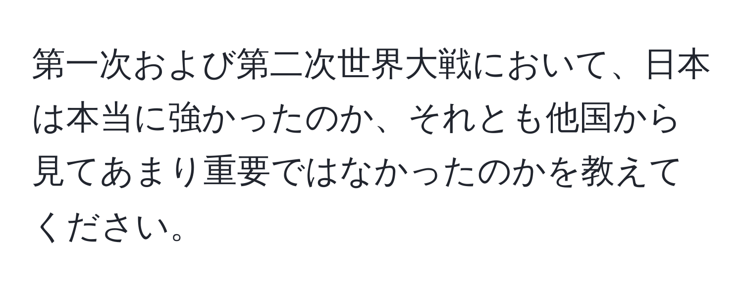 第一次および第二次世界大戦において、日本は本当に強かったのか、それとも他国から見てあまり重要ではなかったのかを教えてください。