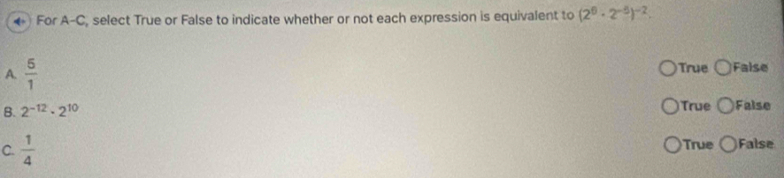 ←) For A-C, select True or False to indicate whether or not each expression is equivalent to (2^6· 2^(-5))^-2. 
A.  5/1  True False
B. 2^(-12)· 2^(10) True False
C.  1/4  True False