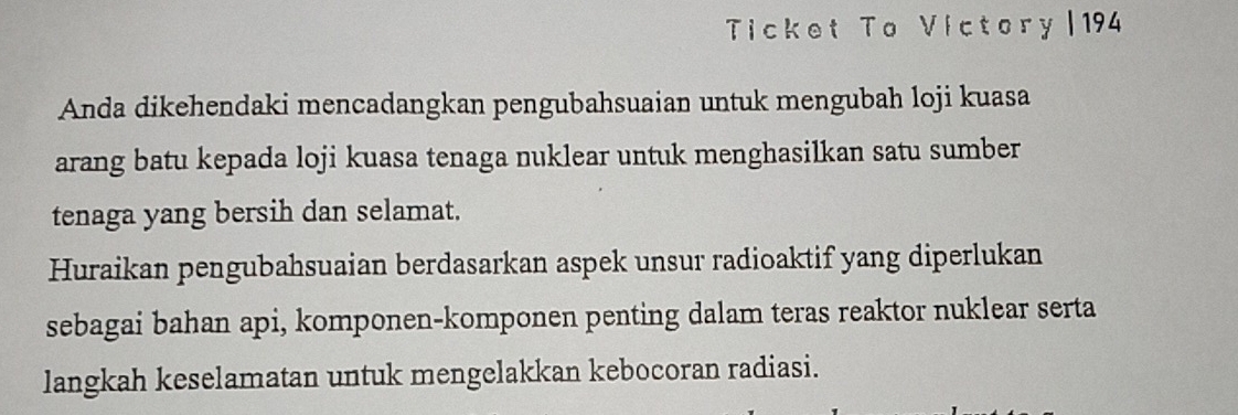 Ticket To Victory|194 
Anda dikehendaki mencadangkan pengubahsuaian untuk mengubah loji kuasa 
arang batu kepada loji kuasa tenaga nuklear untuk menghasilkan satu sumber 
tenaga yang bersih dan selamat. 
Huraikan pengubahsuaian berdasarkan aspek unsur radioaktif yang diperlukan 
sebagai bahan api, komponen-komponen penting dalam teras reaktor nuklear serta 
langkah keselamatan untuk mengelakkan kebocoran radiasi.