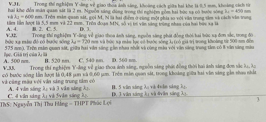 Trong thí nghiệm Y-âng về giao thoa ánh sáng, khoảng cách giữa hai khe là 0,5 mm, khoảng cách từ
hai khe đến màn quan sát là 2 m. Nguồn sáng dùng trong thí nghiệm gồm hai bức xạ có bước sóng lambda _1=450nm
và lambda _2=600nm. Trên màn quan sát, gọi M, N là hai điểm ở cùng một phía so với vân trung tâm và cách vân trung
tâm lần lượt là 5,5 mm và 22 mm. Trên đoạn MN, số vị trí vân sáng trùng nhau của hai bức xạ là
A. 4. B. 2. C. 5. D. 3.
V.32. Trong thí nghiệm Y-âng về giao thoa ánh sáng, nguồn sáng phát đồng thời hai bức xạ đơn sắc, trong đó
bức xạ màu đỏ có bước sóng lambda _d=720nm và bức xạ màu lục có bước sóng λ (có giá trị trong khoảng từ 500 nm đến
575 nm). Trên màn quan sát, giữa hai vân sáng gần nhau nhất và cùng màu với vân sáng trung tâm có 8 vân sáng màu
lục. Giá trị của λ/ là
A. 500 nm. B. 520 nm. C. 540 nm. D. 560 nm.
V.33.  Trong thí nghiệm Y-âng về giao thoa ánh sáng, nguồn sáng phát đồng thời hai ánh sáng đơn sắc λị, λ2
có bước sóng lần lượt là 0,48 μm và 0,60 μm. Trên màn quan sát, trong khoảng giữa hai vân sáng gần nhau nhất
và cùng màu với vân sáng trung tâm có
A. 4 vân sáng λ1 và 3 vân sáng λ2. B. 5 vân sáng λ1 và 4vân sáng λ2.
C. 4 vân sáng λ1 và 5vân sáng λ2. D. 3 vân sáng λ1 và 4vân sáng λ2.
3
ThS: Nguyễn Thị Thu Hằng - THPT Phúc Lợi