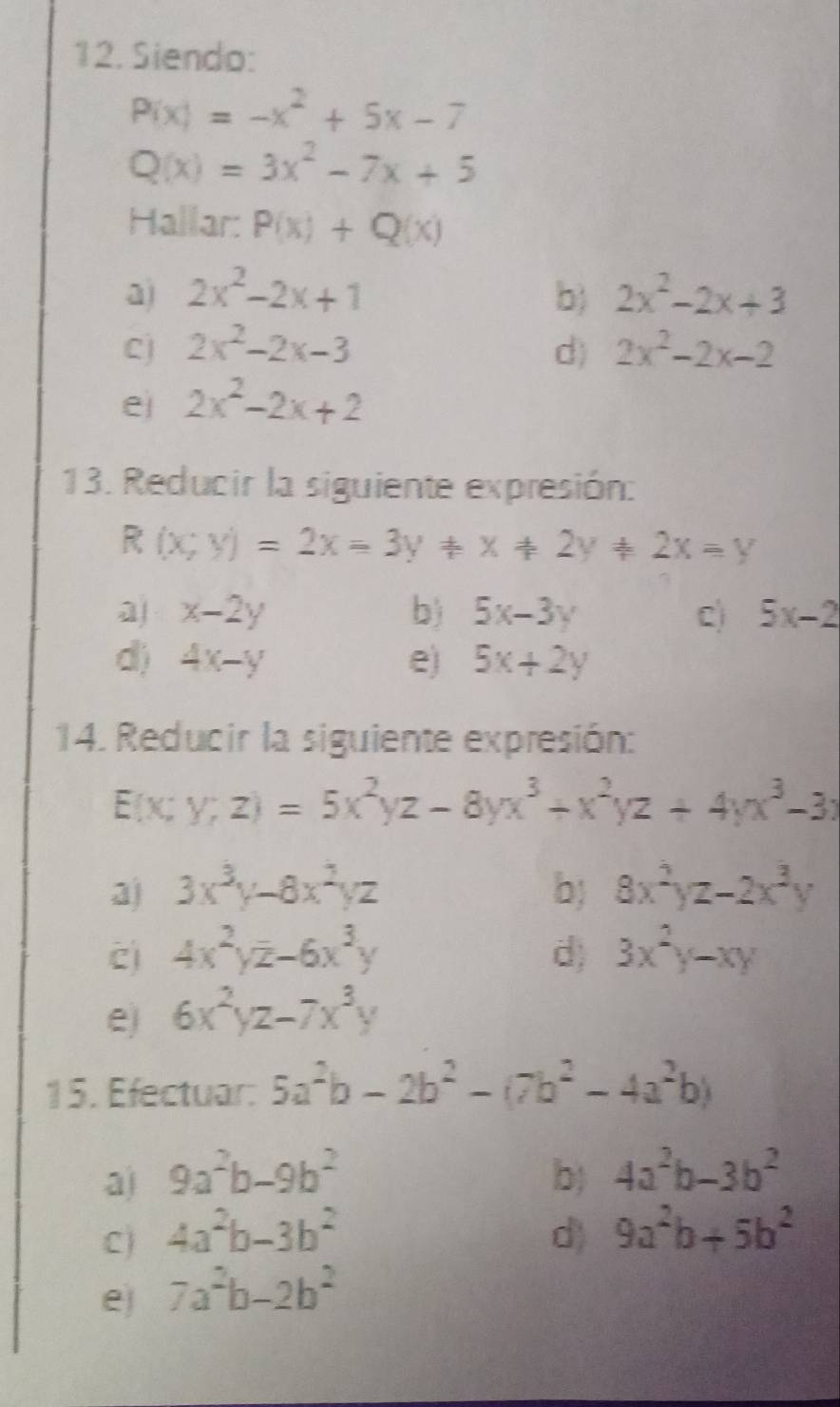 Siendo:
P(x)=-x^2+5x-7
Q(x)=3x^2-7x+5
Hallar: P(x)+Q(x)
a) 2x^2-2x+1 b) 2x^2-2x+3
Cj 2x^2-2x-3 d) 2x^2-2x-2
e 2x^2-2x+2
13. Reducir la siguiente expresión:
R (x;y)=2x=3y!= x!= 2y!= 2x=y
a x-2y
b) 5x-3y C) 5x-2
d) 4x-y e) 5x+2y
14. Reducir la siguiente expresión:
E(x;y;z)=5x^2yz-8yx^3+x^2yz+4yx^3-3x
a) 3x^3y-8x^2yz b; 8x^2yz-2x^3y
c) 4x^2yz-6x^3y d) 3x^2y-xy
e) 6x^2yz-7x^3y
15. Efectuar: 5a^2b-2b^2-(7b^2-4a^2b)
a) 9a^2b-9b^2 b) 4a^2b-3b^2
C) 4a^2b-3b^2 d) 9a^2b+5b^2
e) 7a^2b-2b^2