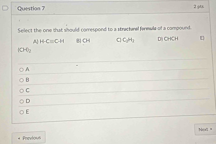 Select the one that should correspond to a structural formula of a compound.
A) H-Cequiv C-H B) CH C) C_2H_2 D) CHCH E)
(CH)_2
A
B
C
D
E
Next 
Previous