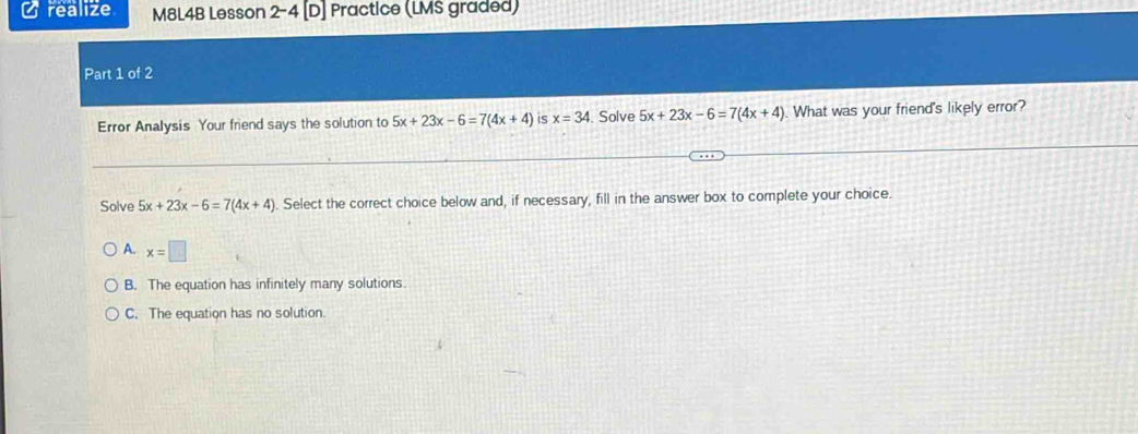 realize M8L4B Lesson 2-4 [D] Practice (LMS graded)
Part 1 of 2
Error Analysis Your friend says the solution to 5x+23x-6=7(4x+4) S x=34. Solve 5x+23x-6=7(4x+4) What was your friend's likely error?
Solve 5x+23x-6=7(4x+4). Select the correct choice below and, if necessary, fill in the answer box to complete your choice.
A. x=□
B. The equation has infinitely many solutions.
C. The equation has no solution.