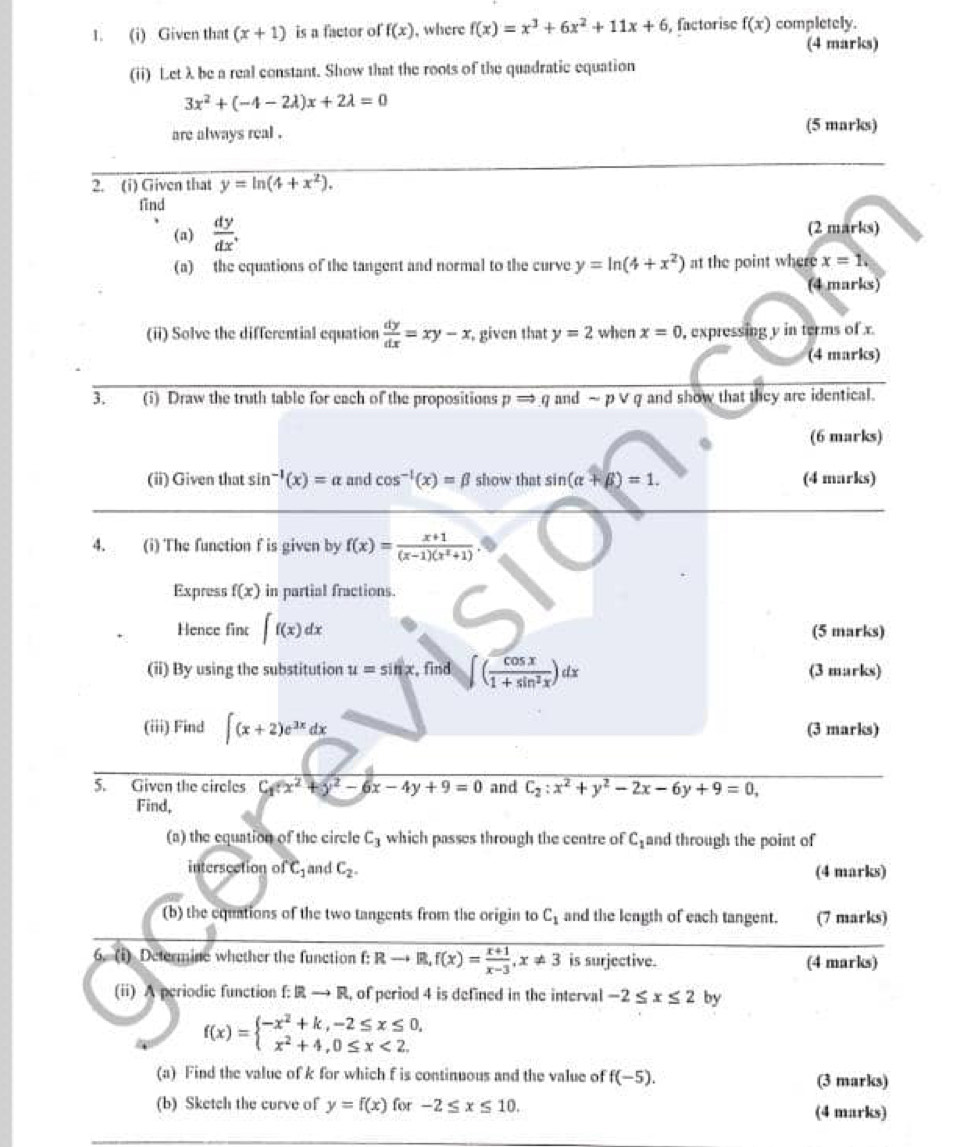 Given that (x+1) is a factor of f(x) , where f(x)=x^3+6x^2+11x+6 , factorise f(x) completely.
(4 marks)
(ii) Let λbe a real constant. Show that the roots of the quadratic equation
3x^2+(-4-2lambda )x+2lambda =0
are always real . (5 marks)
2. (i) Given that y=ln (4+x^2).
find
(a)  dy/dx . (2 marks)
(a) the equations of the tangent and normal to the curve y=ln (4+x^2) at the point where x=1.
(4 marks)
(ii) Solve the differential equation  dy/dx =xy-x , given that y=2 when x=0 , expressing y in terms of x
(4 marks)
3. (i) Draw the truth table for each of the propositions pRightarrow q and ~ p ∨ q and show that they are identical.
(6 marks)
(ii) Given that sin^(-1)(x)=alpha and cos^(-1)(x)=beta show that sin (alpha +beta )=1. (4 marks)
4. (i) The function f is given by f(x)= (x+1)/(x-1)(x^2+1) .
Express f(x) in partial fractions.
Hence fint ∈t f(x)dx (5 marks)
(ii) By using the substitution u=sin x , find ∈t ( cos x/1+sin^2x )dx (3 marks)
(iii) Find ∈t (x+2)e^(3x)dx (3 marks)
5. Given the circles C_1(x^2+y^2-6x-4y+9=0 and C_2:x^2+y^2-2x-6y+9=0,
Find,
(a) the equation of the circle C_3 which passes through the centre of C_1 and through the point of
intersection of C_1 and C_2. (4 marks)
(b) the equations of the two tangents from the origin to C_1 and the length of each tangent. (7 marks)
6. (i) Determine whether the function f:Rto R,f(x)= (x+1)/x-3 ,x!= 3 is surjective. (4 marks)
(ii) A periodic function f:  to R l, of period 4 is defined in the interval -2≤ x≤ 2 by
f(x)=beginarrayl -x^2+k,-2≤ x≤ 0, x^2+4,0≤ x<2.endarray.
(a) Find the value of k for which f is continuous and the value of f(-5). (3 marks)
(b) Sketch the curve of y=f(x) for -2≤ x≤ 10. (4 marks)
