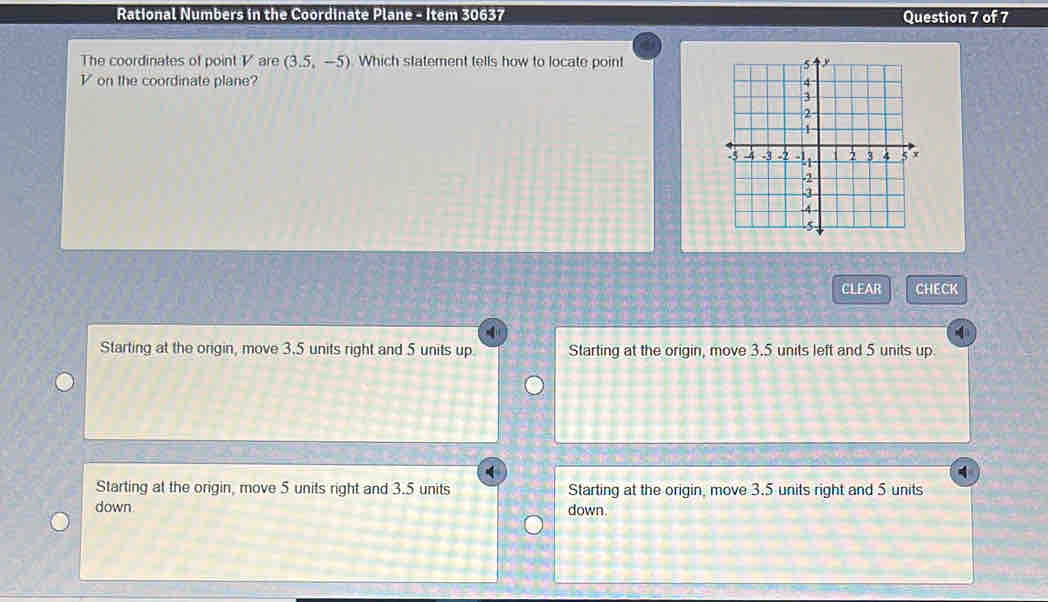 Rational Numbers in the Coordinate Plane - Item 30637 Question 7 of 7
The coordinates of point V are (3.5,-5) Which statement tells how to locate point
V on the coordinate plane? 
CLEAR CHECK
Starting at the origin, move 3.5 units right and 5 units up Starting at the origin, move 3.5 units left and 5 units up.
4
Starting at the origin, move 5 units right and 3.5 units Starting at the origin, move 3.5 units right and 5 units
down down