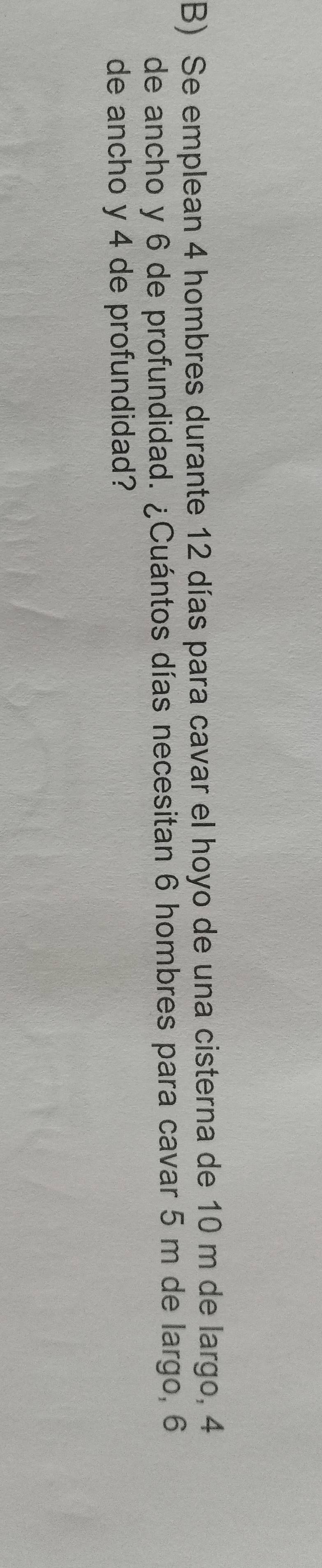 Se emplean 4 hombres durante 12 días para cavar el hoyo de una cisterna de 10 m de largo, 4
de ancho y 6 de profundidad. ¿Cuántos días necesitan 6 hombres para cavar 5 m de largo, 6
de ancho y 4 de profundidad?