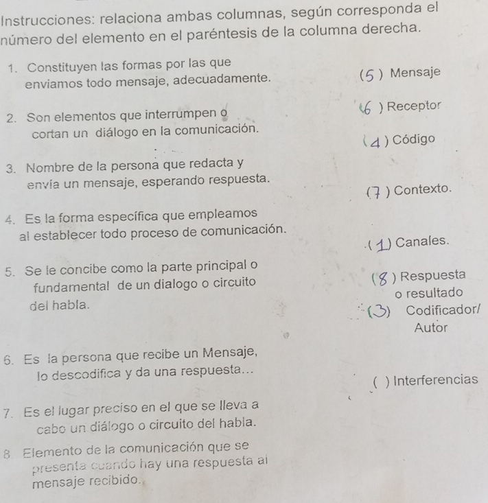 Instrucciones: relaciona ambas columnas, según corresponda el
número del elemento en el paréntesis de la columna derecha.
1. Constituyen las formas por las que
enviamos todo mensaje, adecuadamente.  )Mensaje
2. Son elementos que interrumpeno ) Receptor
cortan un diálogo en la comunicación.
4 ) Código
3. Nombre de la persona que redacta y
envía un mensaje, esperando respuesta.
( ) Contexto.
4. Es la forma específica que empleamos
al establecer todo proceso de comunicación.
) Canales.
5. Se le concibe como la parte principal o
fundamental de un dialogo o circuito  ) Respuesta
del habla. o resultado
) Codificador/
Autor
6. Es la persona que recibe un Mensaje,
lo descodifica y da una respuesta...
 ) Interferencias
7. Es el lugar preciso en el que se lleva a
cabo un diálogo o circuito del habla.
8 Elemento de la comunicación que se
presenta cuando hay una respuesta al
mensaje recibido.