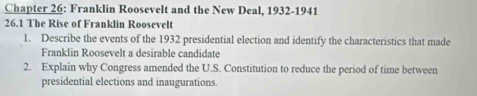 Chapter 26: Franklin Roosevelt and the New Deal, 1932-1941 
26.1 The Rise of Franklin Roosevelt 
1. Describe the events of the 1932 presidential election and identify the characteristics that made 
Franklin Roosevelt a desirable candidate 
2. Explain why Congress amended the U.S. Constitution to reduce the period of time between 
presidential elections and inaugurations.