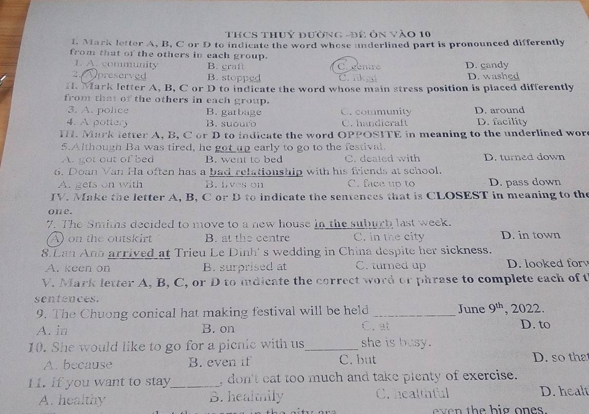 THCS THUỷ đườnG -đẻ ÔN Vào 10
I. Mark letter A, B, C or D to indicate the word whose underlined part is pronounced differently
from that of the others in each group.
1. A. community B. craft C. gentre D. candy
2. preserved B. stopped C. liked D. washed
H. Mark letter A, B, C or D to indicate the word whose main stress position is placed differently
from that of the others in each group.
3. A. police B. garbage C. community D. around
4. A pottery B. suourb C. handicraft D. facility
I. Mark letter A, B, C or D to indicate the word OPPOSITE in meaning to the underlined wor
5.Although Ba was tired, he got up early to go to the festival.
A. got out of bed B. went to bed C. dealed with D. turned down
6. Doan Van Ha often has a bad relationship with his friends at school.
A. gets on with B. lives on C. face up to D. pass down
IV. Make the letter A, B, C or D to indicate the sentences that is CLOSEST in meaning to the
one.
7. The Smihs decided to move to a new house in the suburb last week.
A on the outskirt B. at the centre C. in the city D. in town
8.Lan Anh arrived at Trieu Le Dinh' s wedding in China despite her sickness.
A. keen on B. surprised at C. turned up D. looked for
V. Mark letter A, B, C, or D to indicate the correct word or phrase to complete each of t
sentences.
9. The Chuong conical hat making festival will be held _June 9^(th) , 2022.
A. in B. on C. at
D. to
10. She would like to go for a picnic with us_ she is busy.
A. because B. even if C. but D. so tha
I. If you want to stay_ don't cat too much and take plenty of exercise.
A. healthy B. healthily C. healthful
D. healt
even the hig ones