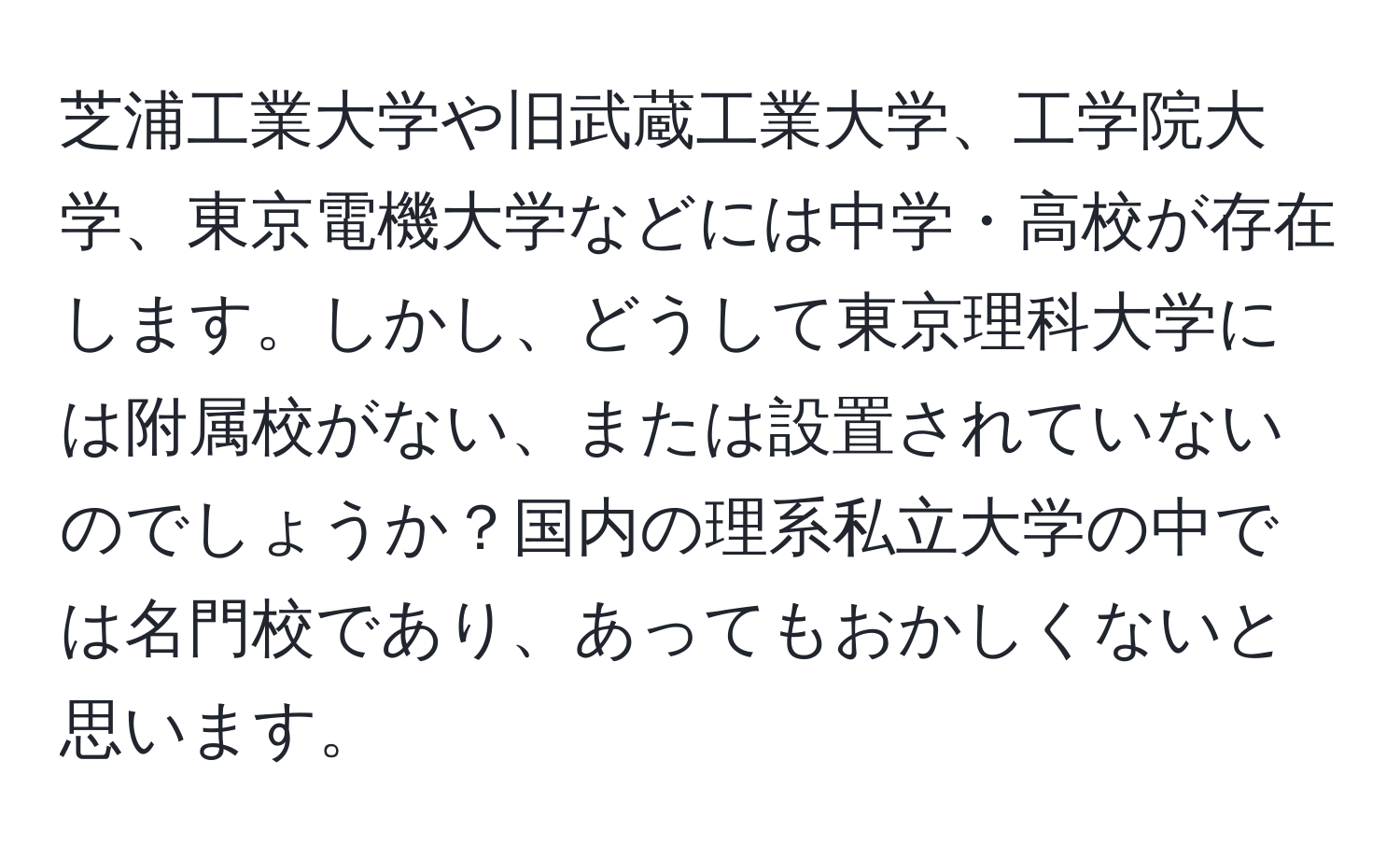 芝浦工業大学や旧武蔵工業大学、工学院大学、東京電機大学などには中学・高校が存在します。しかし、どうして東京理科大学には附属校がない、または設置されていないのでしょうか？国内の理系私立大学の中では名門校であり、あってもおかしくないと思います。