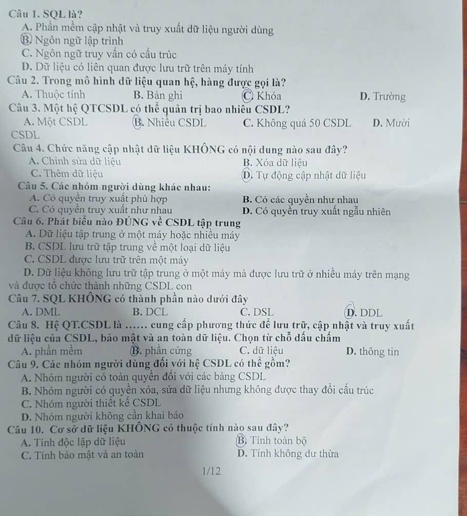 SQL là?
A. Phần mềm cập nhật và truy xuất dữ liệu người dùng
B Ngôn ngữ lập trình
C. Ngôn ngữ truy vấn có cấu trúc
D. Dữ liệu có liên quan được lưu trữ trên máy tính
Câu 2. Trong mô hình dữ liệu quan hệ, hàng được gọi là?
A. Thuộc tính B. Bản ghi Khóa D. Trường
Câu 3. Một hệ QTCSDL có thể quản trị bao nhiêu CSDL?
A. Một CSDL B. Nhiều CSDL C. Không quá 50 CSDL D. Mười
CSDL
Câu 4. Chức năng cập nhật dữ liệu KHÔNG có nội dung nào sau đây?
A. Chinh sửa dữ liệu B. Xóa dữ liệu
C. Thêm dữ liệu D. Tự động cập nhật dữ liệu
Câu 5. Các nhóm người dùng khác nhau:
A. Có quyền truy xuất phù hợp B. Có các quyền như nhau
C. Có quyển truy xuất như nhau D. Có quyền truy xuất ngẫu nhiên
Câu 6. Phát biểu nào ĐÚNG về CSDL tập trung
A. Dữ liệu tập trung ở một máy hoặc nhiều máy
B. CSDL lưu trữ tập trung về một loại dữ liệu
C. CSDL được lưu trữ trên một máy
D. Dữ liệu không lưu trữ tập trung ở một máy mà được lưu trữ ở nhiều máy trên mạng
và được tổ chức thành những CSDL con
Câu 7. SQL KHÔNG có thành phần nào dưới đây
A. DML B. DCL C. DSL D.DDL
Câu 8. Hệ QT.CSDL là ..... cung cấp phương thức để lưu trữ, cập nhật và truy xuất
dữ liệu của CSDL, bão mật và an toàn dữ liệu. Chọn từ chỗ dấu chấm
A. phần mềm B. phần cứng C. dữ liệu D. thông tin
Câu 9. Các nhóm người dùng đối yới hệ CSDL có thể gồm?
A. Nhóm người có toàn quyền đồi với các bảng CSDL
B. Nhóm người có quyền xóa, sửa dữ liệu nhưng không được thay đổi cấu trúc
C. Nhóm người thiết kế CSDL
D. Nhóm người không cần khai báo
Câu 10. Cơ sở dữ liệu KHÔNG có thuộc tính nào sau đây?
A. Tính độc lập dữ liệu B Tính toàn bộ
C. Tính bảo mật và an toàn D. Tính không dư thừa
1/12